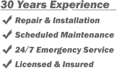 30 Years Experience
- Repair & Installation
- Scheduled Maintenance
- 24/7 Emergency Service
- Licensed & Insured 30 Years Experience
- Repair & Installation
- Scheduled Maintenance
- 24/7 Emergency Service
- Licensed & Insured